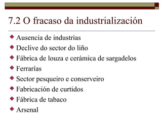 7.2 O fracaso da industrialización
 Ausencia  de industrias
 Declive do sector do liño
 Fábrica de louza e cerámica de sargadelos
 Ferrarías
 Sector pesqueiro e conserveiro
 Fabricación de curtidos
 Fábrica de tabaco
 Arsenal
 