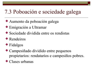 7.3 Poboación e sociedade galega
 Aumento   da poboación galega
 Emigración a Ultramar
 Sociedade dividida entre os rendistas
 Rendeiros
 Fidalgos
 Campesiñado dividido entre pequenos
  propietarios: rendatarios e campesiños pobres.
 Clases urbanas
 