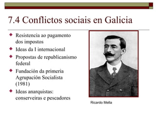 7.4 Conflictos sociais en Galicia
   Resistencia ao pagamento
    dos impostos
   Ideas da I internacional
   Propostas de republicanismo
    federal
   Fundación da primeria
    Agrupación Socialista
    (1981)
   Ideas anarquistas:
    conserveiras e pescadores
                                  Ricardo Mella
 