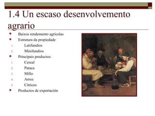 1.4 Un escaso desenvolvemento
agrario
    Baixos rendemento agrícolas
    Estrutura da propiedade
1.       Latifundios
2.       Minifundios
    Principais productos:
1.       Cereal
2.       Pataca
3.       Millo
4.       Arroz
5.       Cítricos
    Productos de exportación
 