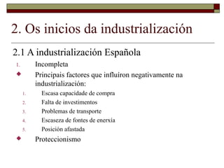 2. Os inicios da industrialización
2.1 A industrialización Española
1.        Incompleta
         Principais factores que influíron negativamente na
          industrialización:
     1.     Escasa capacidade de compra
     2.     Falta de investimentos
     3.     Problemas de transporte
     4.     Escaseza de fontes de enerxía
     5.     Posición afastada
         Proteccionismo
 