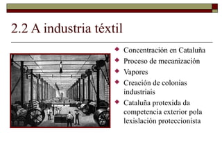 2.2 A industria téxtil
                        Concentración en Cataluña
                        Proceso de mecanización
                        Vapores
                        Creación de colonias
                         industriais
                        Cataluña protexida da
                         competencia exterior pola
                         lexislación proteccionista
 