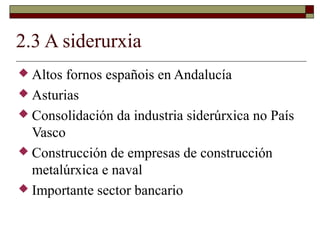 2.3 A siderurxia
 Altos fornos españois en Andalucía
 Asturias
 Consolidación da industria siderúrxica no País
  Vasco
 Construcción de empresas de construcción
  metalúrxica e naval
 Importante sector bancario
 