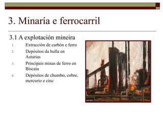 3. Minaría e ferrocarril
3.1 A explotación mineira
1.    Extracción de carbón e ferro
2.    Depósitos da hulla en
      Asturias
3.    Principais minas de ferro en
      Biscaia
4.    Depósitos de chumbo, cobre,
      mercurio e cinc
 