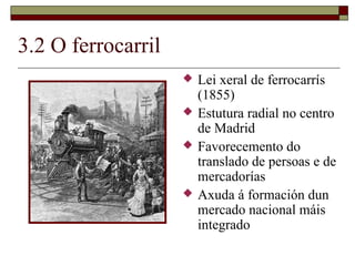 3.2 O ferrocarril
                       Lei xeral de ferrocarrís
                        (1855)
                       Estutura radial no centro
                        de Madrid
                       Favorecemento do
                        translado de persoas e de
                        mercadorías
                       Axuda á formación dun
                        mercado nacional máis
                        integrado
 