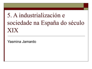 5. A industrialización e
sociedade na España do século
XIX
Yasmina Jamardo
 