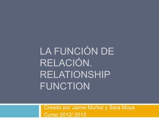 LA FUNCIÓN DE
RELACIÓN.
RELATIONSHIP
FUNCTION

Creado por Jaime Muñoz y Sara Moya
Curso 2012/ 2013
 