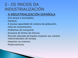    A INDUSTRIALIZACIÓN ESPAÑOLA
•   Con atraso e incompleta.
•   Factores:
o   A escasa capacidade de compra da poboación.
o   Falta de investimentos.
o   Problemas de transporte.
o   Escaseza de fontes de enerxía.
o   Posición afastada de España respecto aos núcleos
    industrializados de Europa.
•   Impostos ou aranceis.
•   Proteccionismo.
 