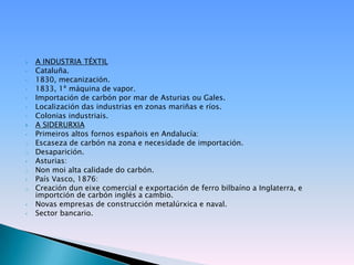    A INDUSTRIA TÉXTIL
•   Cataluña.
•   1830, mecanización.
•   1833, 1ª máquina de vapor.
•   Importación de carbón por mar de Asturias ou Gales.
•   Localización das industrias en zonas mariñas e ríos.
•   Colonias industriais.
   A SIDERURXIA
•   Primeiros altos fornos españois en Andalucía:
o   Escaseza de carbón na zona e necesidade de importación.
o   Desaparición.
•   Asturias:
o   Non moi alta calidade do carbón.
•   País Vasco, 1876:
o   Creación dun eixe comercial e exportación de ferro bilbaíno a Inglaterra, e
    importción de carbón inglés a cambio.
•   Novas empresas de construcción metalúrxica e naval.
•   Sector bancario.
 