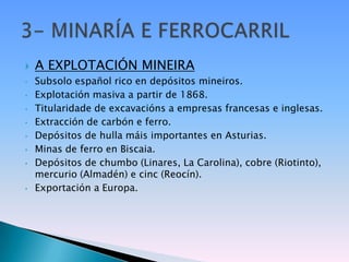    A EXPLOTACIÓN MINEIRA
•   Subsolo español rico en depósitos mineiros.
•   Explotación masiva a partir de 1868.
•   Titularidade de excavacións a empresas francesas e inglesas.
•   Extracción de carbón e ferro.
•   Depósitos de hulla máis importantes en Asturias.
•   Minas de ferro en Biscaia.
•   Depósitos de chumbo (Linares, La Carolina), cobre (Riotinto),
    mercurio (Almadén) e cinc (Reocín).
•   Exportación a Europa.
 