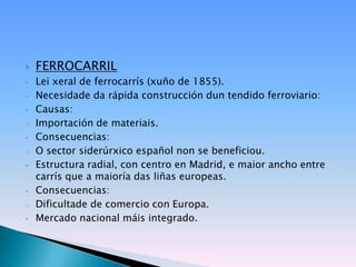    FERROCARRIL
•   Lei xeral de ferrocarrís (xuño de 1855).
•   Necesidade da rápida construcción dun tendido ferroviario:
•   Causas:
o   Importación de materiais.
•   Consecuencias:
o   O sector siderúrxico español non se beneficiou.
•   Estructura radial, con centro en Madrid, e maior ancho entre
    carrís que a maioría das liñas europeas.
•   Consecuencias:
o   Dificultade de comercio con Europa.
•   Mercado nacional máis integrado.
 