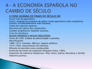    A CRISE AGRARIA DE FINAIS DO SÉCULO XIX
•   Grave crise da agricultura.
•   Causa: chegada de produtos de países cunha agricultura máis competitiva
    (cereais considerablemente máis baratos).
•   Caída dos ingresos agrarios.
•   Descenso do salario dos campesiños.
•   Grandes propietarios impoñen aranceis.
•   Crise da viticultura.
   NOVAS ENERXÍAS E NOVAS INDUSTRIAS
•   Finais do s.XIX: empleo da electricidade e petróleo.
•   Electrificación:
o   1880-1914: vivendas, fábricas, lugares públicos.
o   1914-1930: mecanización da industria.
•   Difusión do petróleo como combustible.
•   Invención do motor de explosión (Hispano-Suíza, 1904).
•   Expansión da industria metalúrxica (País Vasco, Galicia, Barcelona e Sevilla).
•   Industria química.
 
