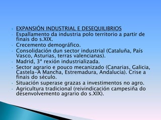    EXPANSIÓN INDUSTRIAL E DESEQUILIBRIOS
•   Espallamento da industria polo territorio a partir de
    finais do s.XIX.
•   Crecemento demográfico.
•   Consolidación dun sector industrial (Cataluña, País
    Vasco, Asturias, terras valencianas).
•   Madrid, 3ª rexión industrializada.
•   Sector agrario e pouco mecanizado (Canarias, Galicia,
    Castela-A Mancha, Estremadura, Andalucía). Crise a
    finais do século.
•   Situación superase grazas a investimentos no agro.
•   Agricultura tradicional (reivindicación campesiña do
    desenvolvemento agrario do s.XIX).
 
