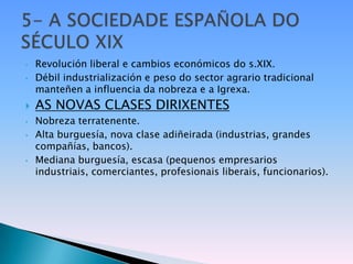 •   Revolución liberal e cambios económicos do s.XIX.
•   Débil industrialización e peso do sector agrario tradicional
    manteñen a influencia da nobreza e a Igrexa.
   AS NOVAS CLASES DIRIXENTES
•   Nobreza terratenente.
•   Alta burguesía, nova clase adiñeirada (industrias, grandes
    compañías, bancos).
•   Mediana burguesía, escasa (pequenos empresarios
    industriais, comerciantes, profesionais liberais, funcionarios).
 