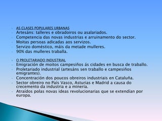   AS CLASES POPULARES URBANAS
•   Artesáns: talleres e obradoiros ou asalariados.
•   Competencia das novas industrias e arruinamento do sector.
•   Moitas persoas adicadas aos servizos.
•   Servizo doméstico, máis da metade mulleres.
•   90% das mulleres traballa.

   O PROLETARIADO INDUSTRIAL
•   Emigración de moitos campesiños ás cidades en busca de traballo.
•   Proletariado industrial (artesáns sen traballo e campesiños
    emigrantes).
•   Concentración dos poucos obreiros industriais en Cataluña.
•   Sector obreiro no País Vasco, Asturias e Madrid a causa do
    crecemento da industria e a minería.
•   Atraídos polas novas ideas revolucionarias que se extendían por
    europa.
 