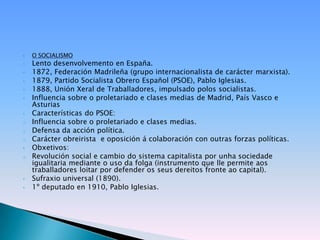    O SOCIALISMO
•   Lento desenvolvemento en España.
•   1872, Federación Madrileña (grupo internacionalista de carácter marxista).
•   1879, Partido Socialista Obrero Español (PSOE), Pablo Iglesias.
•   1888, Unión Xeral de Traballadores, impulsado polos socialistas.
•   Influencia sobre o proletariado e clases medias de Madrid, País Vasco e
    Asturias
•   Características do PSOE:
o   Influencia sobre o proletariado e clases medias.
o   Defensa da acción política.
o   Carácter obreirista e oposición á colaboración con outras forzas políticas.
•   Obxetivos:
o   Revolución social e cambio do sistema capitalista por unha sociedade
    igualitaria mediante o uso da folga (instrumento que lle permite aos
    traballadores loitar por defender os seus dereitos fronte ao capital).
•   Sufraxio universal (1890).
•   1º deputado en 1910, Pablo Iglesias.
 