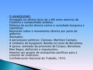    O ANARQUISMO
•   Arraigado no último terzo do s.XIX entre obreiros de
    Cataluña e campesiñado andaluz.
•   Defensa da acción directa contra a sociedade burguesa e
    capitalista.
•   Represión sobre o movemento obreiro por parte do
    goberno.
•   Atentados:
o   A personaxes políticos: Cánovas, Martínez Campos.
o   A símbolos da burguesía: Bomba no Liceo de Barcelona.
o   Á igrexa: atentado da procesión de Corpus, Barcelona:
•   Man Negra, definición e imputacións.
•   Impulso aos grupos de anarquistas pacíficos para a
    creación de sindicatos.
•   Confederación Nacional do Traballo, 1910.
 