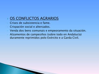    OS CONFLICTOS AGRARIOS
•   Crises de subsistencia e fame.
•   Crispación social e altercados.
•   Venda dos bens comunais e empeoramento da situación.
•   Alzamentos de campesiños (sobre todo en Andalucía)
    duramente reprimidos polo Exército e a Garda Civil.
 