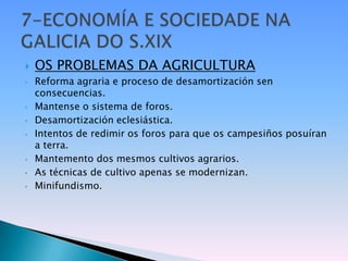    OS PROBLEMAS DA AGRICULTURA
•   Reforma agraria e proceso de desamortización sen
    consecuencias.
•   Mantense o sistema de foros.
•   Desamortización eclesiástica.
•   Intentos de redimir os foros para que os campesiños posuíran
    a terra.
•   Mantemento dos mesmos cultivos agrarios.
•   As técnicas de cultivo apenas se modernizan.
•   Minifundismo.
 