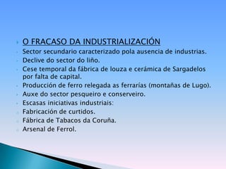    O FRACASO DA INDUSTRIALIZACIÓN
•   Sector secundario caracterizado pola ausencia de industrias.
•   Declive do sector do liño.
•   Cese temporal da fábrica de louza e cerámica de Sargadelos
    por falta de capital.
•   Producción de ferro relegada as ferrarías (montañas de Lugo).
•   Auxe do sector pesqueiro e conserveiro.
•   Escasas iniciativas industriais:
o   Fabricación de curtidos.
o   Fábrica de Tabacos da Coruña.
o   Arsenal de Ferrol.
 
