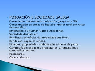    POBOACIÓN E SOCIEDADE GALEGA
•   Crecemento moderado da poboación galega no s.XIX.
•   Concentración en zonas do litoral e interior rural con crises
    demográficas.
•   Emigración a Ultramar (Cuba e Arxentina).
•   Sociedade dividida en:
o   Rendistas: beneficios da propiedade dos foros.
o   Rendeiros: pagan as rendas.
o   Fidalgos: propiedades simbolizadas a través de pazos.
o   Campesiñado: pequenos propietarios, arrendatarios e
    campesiños pobres.
o   Pescadores.
o   Clases urbanas.
 