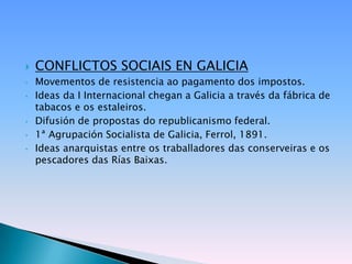    CONFLICTOS SOCIAIS EN GALICIA
•   Movementos de resistencia ao pagamento dos impostos.
•   Ideas da I Internacional chegan a Galicia a través da fábrica de
    tabacos e os estaleiros.
•   Difusión de propostas do republicanismo federal.
•   1ª Agrupación Socialista de Galicia, Ferrol, 1891.
•   Ideas anarquistas entre os traballadores das conserveiras e os
    pescadores das Rías Baixas.
 