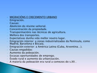    MIGRACIÓNS E CRECEMENTO URBANO
•   Emigración.
•   Causas:
o   Abolición do réxime señorial.
o   Concentración da propiedade.
o   Transpormacións nas técnicas de agricultura.
o   Mellora dos transportes.
o   Expectativas dunha vida mellor noutro lugar.
•   Emigración interior: a zonas industrializadas da Península, como
    Madrid, Barcelona e Biscaia.
•   Emigración exterior: a América Latina (Cuba, Arxentina…).
•   Causas engadidas:
o   Aumento da poboación.
o   Excasas oportunidades de emprego.
•   Éxodo rural e aumento da urbanización.
•   A maioría da poboación era rural a comezos do s.XX .
 