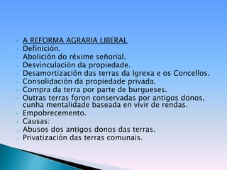    A REFORMA AGRARIA LIBERAL
•   Definición.
•   Abolición do réxime señorial.
•   Desvinculación da propiedade.
•   Desamortización das terras da Igrexa e os Concellos.
•   Consolidación da propiedade privada.
•   Compra da terra por parte de burgueses.
•   Outras terras foron conservadas por antigos donos,
    cunha mentalidade baseada en vivir de rendas.
•   Empobrecemento.
•   Causas:
o   Abusos dos antigos donos das terras.
o   Privatización das terras comunais.
 