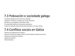 7.3 Poboación e sociedade galega
·A poboación galega aumentou de forma moderada.
·Emigración a Ultramar, en especial cara a Cuba e Arxentina.
·Rendeiros: os que pagaban as devanditas rendas.
·O campesiñado dividiuse entre pequenos propietarios.
·O resto da sociedade estaba formada polos pescadores e as clases urbanas.


7.4 Conflitos sociais en Galiza
·Resistencia ao pagamento dos impostos.
·Ideas da I Internacional chegan a Galiza a través da Fabrica de Tabacos da Coruña.
·Proposta de republicanismo federal.
·Agrupación Socialista.
·Ideas anarquistas.
 