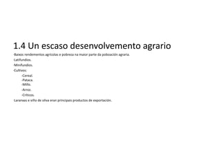 1.4 Un escaso desenvolvemento agrario
·Baixos rendementos agrícolas e pobreza na maior parte da poboación agraria.
·Latifundios.
·Minifundios.
·Cultivos:
      -Cereal.
      -Pataca.
      -Millo.
      -Arroz.
      -Críticos.
·Laranxas e viño de oliva eran principais productos de exportación.
 