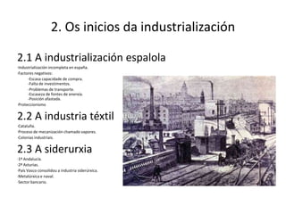 2. Os inicios da industrialización

2.1 A industrialización espalola
·Industrialización incompleta en españa.
·Factores negativos:
      -Escasa capacidade de compra.
      -Falta de investimentos.
      -Problemas de transporte.
      -Escaseza de fontes de enerxía.
      -Posición afastada.
·Proteccionismo


2.2 A industria téxtil
·Cataluña.
·Proceso de mecanización chamado vapores.
·Colonias industriais.


2.3 A siderurxia
·1º Andalucía.
·2º Asturias.
·País Vasco consolidou a industria siderúrxica.
·Metalúrxica e naval.
·Sector bancario.
 