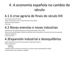 4. A economía española no cambio de
                       século
4.1 A crise agraria de finais do século XIX
·Crise da agricultura en Europa.
·Países con productos como o cereal ofrecíanos máis baratos.
·Caída dos ingresos agrarios.
·Viticultura.


4.2 Novas enerxías e novas industrias
·Electrificación de España produciuse en dúas grandes etapas: 1914 e 1930.
·Idustria do automóbil grazas á difusión de petróleo como combustible e á invención do motor de explosión.
·Industria metalúrxica.
·Industria química.


4.3Expansión industrial e desequilibrios
·Maior demanda de bens de consumo grazas á expansión industrial.
·Sector industrial en:
      -Cataluña.
      -País Vasco.
·En Madid, Valencia e Asturias converteuse na terceira rexión industrializada en España.
·Investimentos e novas cavaduras e regadíos.
 