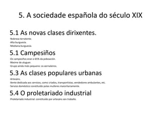5. A sociedade española do século XIX

5.1 As novas clases dirixentes.
·Nobreza terratente.
·Alta burguesía.
·Mediana burguesía.


5.1 Campesiños
·Os campesiños eran o 65% da poboación.
·Réxime de aluguer.
·Grupo aínda máis pequeno: os xornaleiros.


5.3 As clases populares urbanas
·Artesáns.
·Xente dedicada aos servizos, como criados, transportistas, vendedores ambulantes, etc.
·Servizo doméstico constituído polas mulleres maioritariamente.


5.4 O proletariado industrial
·Proletariado industrial: constituído por artesáns sen traballo.
 
