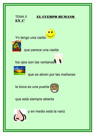 TEMA 5        EL CUERPO HUMANO
EN 1º




Yo tengo una carita


     que parece una casita


los ojos son las ventanas


         que se abren por las mañanas


la boca es una puerta


que está siempre abierta


         y en medio está la nariz
 