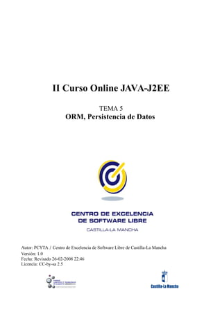 II Curso Online JAVA-J2EE

                                        TEMA 5
                      ORM, Persistencia de Datos




Autor: PCYTA / Centro de Excelencia de Software Libre de Castilla-La Mancha
Versión: 1.0
Fecha: Revisado 26-02-2008 22:46
Licencia: CC-by-sa 2.5
 
