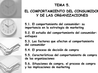 TEMA 5.
EL COMPORTAMIENTO DEL CONSUMIDOR
     Y DE LAS ORGANIZACIONES

5.1. El comportamiento del consumidor: su
importancia en la estrategia de marketing
5.2. El estudio del comportamiento del consumidor:
enfoques
5.3. Los factores que afectan al comportamiento
del consumidor
5.4. El proceso de decisión de compra
5.5. Características del comportamiento de compra
de las organizaciones
5.6. Situaciones de compra, el proceso de compra
y las implicaciones de marketing
 