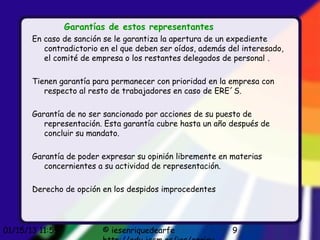 Garantías de estos representantes
       En caso de sanción se le garantiza la apertura de un expediente
          contradictorio en el que deben ser oídos, además del interesado,
          el comité de empresa o los restantes delegados de personal .

       Tienen garantía para permanecer con prioridad en la empresa con
          respecto al resto de trabajadores en caso de ERE´S.

       Garantía de no ser sancionado por acciones de su puesto de
          representación. Esta garantía cubre hasta un año después de
          concluir su mandato.

       Garantía de poder expresar su opinión libremente en materias
          concernientes a su actividad de representación.

       Derecho de opción en los despidos improcedentes




01/15/13 11:59           © iesenriquedearfe                 9
 