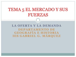 TEMA 5 EL MERCADO Y SUS
        FUERZAS

 LA OFERTA Y LA DEMANDA
    DEPARTAMENTO DE
  GEOGRAFÍA E HISTORIA
 IES GABRIEL G. MÁRQUEZ
 