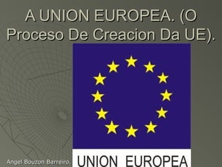 A UNION EUROPEA. (O
Proceso De Creacion Da UE).




Angel Bouzon Barreiro.
 