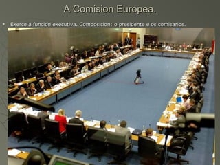 A Comision Europea.
   Exerce a funcion executiva. Composicion: o presidente e os comisarios.
 