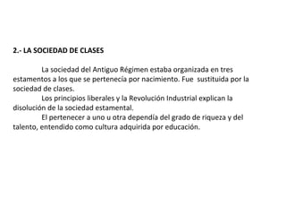 2.- LA SOCIEDAD DE CLASES

         La sociedad del Antiguo Régimen estaba organizada en tres
estamentos a los que se pertenecía por nacimiento. Fue sustituida por la
sociedad de clases.
         Los principios liberales y la Revolución Industrial explican la
disolución de la sociedad estamental.
         El pertenecer a uno u otra dependía del grado de riqueza y del
talento, entendido como cultura adquirida por educación.
 