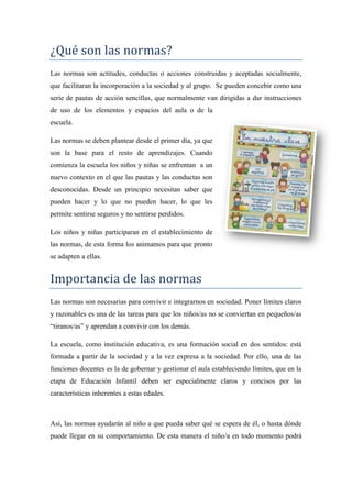 ¿Qué son las normas?
Las normas son actitudes, conductas o acciones construidas y aceptadas socialmente,
que facilitaran la incorporación a la sociedad y al grupo. Se pueden concebir como una
serie de pautas de acción sencillas, que normalmente van dirigidas a dar instrucciones
de uso de los elementos y espacios del aula o de la
escuela.

Las normas se deben plantear desde el primer día, ya que
son la base para el resto de aprendizajes. Cuando
comienza la escuela los niños y niñas se enfrentan a un
nuevo contexto en el que las pautas y las conductas son
desconocidas. Desde un principio necesitan saber que
pueden hacer y lo que no pueden hacer, lo que les
permite sentirse seguros y no sentirse perdidos.

Los niños y niñas participaran en el establecimiento de
las normas, de esta forma los animamos para que pronto
se adapten a ellas.


Importancia de las normas
Las normas son necesarias para convivir e integrarnos en sociedad. Poner límites claros
y razonables es una de las tareas para que los niños/as no se conviertan en pequeños/as
“tiranos/as” y aprendan a convivir con los demás.

La escuela, como institución educativa, es una formación social en dos sentidos: está
formada a partir de la sociedad y a la vez expresa a la sociedad. Por ello, una de las
funciones docentes es la de gobernar y gestionar el aula estableciendo límites, que en la
etapa de Educación Infantil deben ser especialmente claros y concisos por las
características inherentes a estas edades.



Así, las normas ayudarán al niño a que pueda saber qué se espera de él, o hasta dónde
puede llegar en su comportamiento. De esta manera el niño/a en todo momento podrá
 