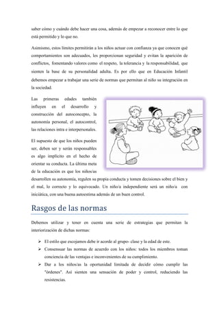 saber cómo y cuándo debe hacer una cosa, además de empezar a reconocer entre lo que
está permitido y lo que no.

Asimismo, estos límites permitirán a los niños actuar con confianza ya que conocen qué
comportamientos son adecuados, les proporcionan seguridad y evitan la aparición de
conflictos, fomentando valores como el respeto, la tolerancia y la responsabilidad, que
sienten la base de su personalidad adulta. Es por ello que en Educación Infantil
debemos empezar a trabajar una serie de normas que permitan al niño su integración en
la sociedad.

Las      primeras    edades    también
influyen     en     el   desarrollo   y
construcción del autoconcepto, la
autonomía personal, el autocontrol,
las relaciones intra e interpersonales.

El supuesto de que los niños pueden
ser, deben ser y serán responsables
es algo implícito en el hecho de
orientar su conducta. La última meta
de la educación es que los niños/as
desarrollen su autonomía, regulen su propia conducta y tomen decisiones sobre el bien y
el mal, lo correcto y lo equivocado. Un niño/a independiente será un niño/a con
iniciática, con una buena autoestima además de un buen control.


Rasgos de las normas
Debemos utilizar y tener en cuenta una serie de estrategias que permitan la
interiorización de dichas normas:

       El estilo que escojamos debe ir acorde al grupo- clase y la edad de este.
       Consensuar las normas de acuerdo con los niños: todos los miembros toman
         conciencia de las ventajas e inconvenientes de su cumplimiento.
       Dar a los niños/as la oportunidad limitada de decidir cómo cumplir las
         "órdenes". Así sienten una sensación de poder y control, reduciendo las
         resistencias.
 