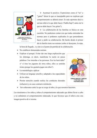  Acentuar lo positivo. Expresiones como el "no" o
                               "¡para!" dicen lo que es inaceptable pero no explican qué
                               comportamiento se debería tener. Es más oportuno decir a
                               un/una niño/a lo que debe hacer (“habla bajo") antes de lo
                               que no debe hacer (“no grites").
                                   La colaboración de las familias es básica en esta
                               cuestión. No podremos contar con que todas entiendan las
                               normas pero si podemos explicarles lo que pretendemos
                               hacer y pedir su colaboración. De hecho desde el primer
                               día la familia tiene sus normas (sobre el desayuno, la ropa,
       la hora de llegada...) y éste es el punto de partida de la colaboración.
    No establecer demasiadas normas.
    Explicar el porqué. Evitar dar una larga explicación que
       les distraiga, es decir, manifestar la razón en pocas
       palabras (“no muerdas a las personas. Eso les hará daño"
       o“ si tiras los juguetes de otros niños, ellos se sentirán
       tristes porque les gustaría jugar con ellos").
    La metodología a aplicar
    Utilizar un lenguaje sencillo y adaptado a las capacidades
       de los niños.
    Prestar atención cuando realice las conductas deseadas
       (refuerzo) y en caso contrario retirársela.
    Ser coherentes entre lo que se exige al niño y lo que nosotros hacemos.

Les mostramos a los niños y niñas el comportamiento adecuado que deben llevar a cabo
y no señalamos el comportamiento indeseado, lo que favorece que el niño/a cree una
imagen positiva de sí misma.
 