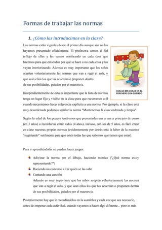 Formas de trabajar las normas

   1. ¿Cómo las introducimos en la clase?
Las normas están vigentes desde el primer día aunque aún no las
hayamos presentado oficialmente. El profesor/a somos el fiel
reflejo de ellas y las vamos nombrando en cada cosa que
hacemos para que entiendan por qué se hace o no cada cosa y las
vayan interiorizando. Además es muy importante que los niños
acepten voluntariamente las normas que van a regir el aula, y
que sean ellos los que las acuerdan o proponen dentro
de sus posibilidades, guiados por el maestro/a.

Independientemente de esto es importante que la lista de normas
tenga un lugar fijo y visible en la clase para que recurramos a él
cuando necesitemos hacer referencia explícita a una norma. Por ejemplo, si la clase está
muy desordenada podemos señalar la norma "Mantenemos la clase ordenada y limpia".

Según la edad de los peques tendremos que presentarlas una a una a principio de curso
(en 3 años) o recordarlas entre todos (4 años), incluso, con los de 5 años, es fácil crear
en clase nuestras propias normas (evidentemente por detrás está la labor de la maestra
"sugiriendo" sutilmente para que estén todas las que sabemos que tienen que estar).



Para ir aprendiéndolas se pueden hacer juegos:

       Adivinar la norma por el dibujo, haciendo mímica ("¿Qué norma estoy
       representando?")
       Haciendo un concurso a ver quién se las sabe
       Cantando una canción
       Además es muy importante que los niños acepten voluntariamente las normas
       que van a regir el aula, y que sean ellos los que las acuerdan o proponen dentro
       de sus posibilidades, guiados por el maestro/a.

Posteriormente hay que ir recordándolas en la asamblea y cada vez que sea necesario,
antes de empezar cada actividad, cuando vayamos a hacer algo diferente... pero es más
 