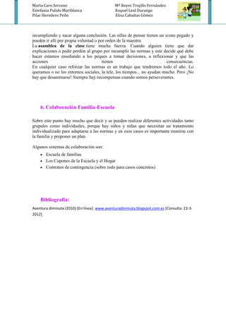 Marta Caro Serrano                            Mª Reyes Trujillo Fernández
Estefania Pulido Mariblanca                   Raquel Leal Durango
Pilar Heredero Peño                           Elisa Cabañas Gómez



incumpliendo y sacar alguna conclusión. Las sillas de pensar tienen un icono pegado y
pueden ir allí por propia voluntad o por orden de la maestra.
La asamblea de la clase tiene mucha fuerza. Cuando alguien tiene que dar
explicaciones o pedir perdón al grupo por incumplir las normas y éste decide qué debe
hacer estamos enseñando a los peques a tomar decisiones, a reflexionar y que las
acciones                               tienen                           consecuencias.
En cualquier caso reforzar las normas es un trabajo que tendremos todo el año. Lo
queramos o no los entornos sociales, la tele, los tiempos... no ayudan mucho. Pero ¡No
hay que desanimarse! Siempre hay recompensas cuando somos perseverantes.




    6. Colaboración Familia-Escuela

Sobre este punto hay mucho que decir y se pueden realizar diferentes actividades tanto
grupales como individuales, porque hay niños y niñas que necesitan un tratamiento
individualizado para adaptarse a las normas y en esos casos es importante reunirse con
la familia y proponer un plan.

Algunos sistemas de colaboración son:
     Escuela de familias
     Los Cupones de la Escuela y el Hogar
     Contratos de contingencia (sobre todo para casos concretos)




    Bibliografía:
Aventura diminuta (2010) [En línea]. www.aventuradiminuta.blogspot.com.es [Consulta: 13-3-
2012]
 