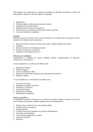 Para mejorar estas alteraciones se utilizan actividades que permitan discriminar el ritmo del
propio habla y ajustarlo a otro más regular. Por ejemplo:



1.   Metrónomos.
2.   Palmadas, golpes, instrumentos musicales, etcétera.
3.   Entrenamiento en habla rítmica.
4.   Modificación del ritmo de la respiración.
5.   Discriminación y enseñanza de estructuras rítmicas sencillas.
6.   Canciones infantiles (comptines).

Prosodia
Deberá buscarse la corrección de los errores entonativos y la práctica de una prosodia correcta
mediante actividades como las siguientes:

1.   Realizar emisiones correctas, primero muy cortas y progresivamente más largas.
2.   Imitación.
3.   Realizar emisiones con distintas prosodias.
4.   Enseñar a la persona a escucharse.
5.   Empleo de visualizadores de la voz.

Déficits en el vocabulario
Generalmente, se trabajan de manera separada (aunque complementaria) el repertorio
comprensivo y el productivo.

A nivel comprensivo, se utilizan actividades como:

1.   Responder a órdenes.
2.   Señalar imágenes.
3.   Evocar la palabra que falta.
4.   Reconocer el objeto que responde a una determinada descripción.
5.   Bingos de objetos.

Y a nivel productivo, se encuentran actividades como:

1.   Tareas de evocación.
2.   Búsqueda de palabras colectivas.
3.   Sinónimos y antónimos.
4.   Asociación de ideas.
5.   Descripción de dibujos.
6.   Modificación de palabras.

Sintaxis y gramática
Se trabajarán los déficits concretos que se detecten, teniendo siempre en cuenta el nivel que
cabría esperar de la persona. Algunos ejemplos de ejercicios podrían ser:

1.   Elaborar frases a partir de una o dos palabras dadas.
2.   Corregir errores u omisiones.
3.   Ordenar palabras.
4.   Construir frases que contengan los elementos problemáticos.
5.   Unir partes de enunciados.
6.   Crear historias imaginarias y cuentos.
7.   Canciones infantiles.
8.   Imitación.
 