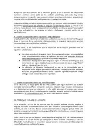 Aunque no son muy comunes en la actualidad gracias a que la mayoría de niños tienen
exámenes auditivos como parte de los cuidados pediátricos post-parto, hay ciertas
poblaciones como inmigrantes o personas con escasos recursos económicos en las que se dan
casos de niños con discapacidad auditiva que no es tratada ni corregida.

En estas situaciones, los datos disponibles muestran que los niños (especialmente en los casos
de sordera) son incapaces de aprender el lenguaje oral de manera natural, y aunque en los
primeros meses de vida tienen un desarrollo similar al de los oyentes, se quedan "estancados"
en la fase prelingüística y su lenguaje se reduce a balbuceos y sonidos vocales sin un
significado claro.

B. Casos de discapacidad auditiva expuestos a lengua de signos
Una situación mucho más común es la de niños sordos cuyos padres son también sordos, y que
desde el momento de su nacimiento están expuestos a la lengua de signos como vehículo
comunicativo preferente (e incluso exclusivo).

En estos casos, se ha comprobado que la adquisición de las lenguas gestuales tiene las
siguientes características:

           Los niños aprenden la lengua de signos de manera espontánea y sin necesidad de
           tener un entrenamiento directo y específico; es decir, que aprenden lengua de
           signos de manera natural, igual que los oyentes la lengua oral.
           La secuencia de adquisición de la lengua de signos es similar a la del lenguaje oral,
           comenzando por signos aislados, luego combinaciones de dos signos, luego "frases"
           cada vez más complejas, etcétera.
           No obstante, la diferencia fundamental es que se ha comprobado que la
           adquisición de las lenguas gestuales es más lenta y compleja que el de las orales.
           Por tanto, los aprendizajes son más lentos y los niños signantes tardan más tiempo
           en llegar a cada fase del desarrollo lingüístico.



C. Casos de discapacidad auditiva con audición corregida
En la actualidad, la mayor parte de los casos cuentan con algún dispositivo de audición
corregida, bien sean audífonos o implantes cocleares . Ésta es la mejor situación posible ya que
si el dispositivo funciona correctamente, el niño podrá aprender el lenguaje oral, aunque
siempre necesitando de un trabajo logopédico específico (es decir, que no lo hará de manera
espontánea) y de una manera más lenta que en los casos de niños oyentes.


4.2. PROBLEMAS EN EL USO DEL LENGUAJE

En la actualidad, muchas de las personas con discapacidad auditiva intentan emplear el
lenguaje oral como herramienta comunicativa. Esta tendencia, conocida generalmente como
oralismo, se basa en la idea de que utilizar exclusivamente un lenguaje gestual limita a las
personas sordas en su interacción social, ya que obliga a los interlocutores a conocer lengua de
signos para poder comunicarse.

En los casos en los que las personas sordas emplean el lenguaje oral, son comunes diversas
alteraciones en el uso del mismo que configuran un habla bastante característica. Entre las
dificultades más habituales se encuentran las que figuran a continuación, divididas según los
niveles habituales de análisis del lenguaje .
 