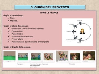 3. GUIÓN DEL PROYECTO
                                       TIPOS DE PLANOS
•Según el movimiento:
      Fijos.
      Móviles.

•Según el plano de enfoque:
      Gran Plano General o Plano General
      Plano entero
      Plano medio
      Plano medio americano
      Primer plano
      Plano italiano, o primerísimo primer plano

•Según el ángulo de la cámara.




                                                         12
 
