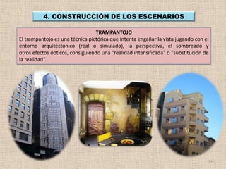 4. CONSTRUCCIÓN DE LOS ESCENARIOS

                                 TRAMPANTOJO
El trampantojo es una técnica pictórica que intenta engañar la vista jugando con el
entorno arquitectónico (real o simulado), la perspectiva, el sombreado y
otros efectos ópticos, consiguiendo una "realidad intensificada" o "substitución de
la realidad“.




                                                                                  14
 